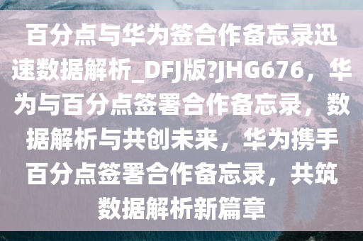 百分点与华为签合作备忘录迅速数据解析_DFJ版?JHG676，华为与百分点签署合作备忘录，数据解析与共创未来，华为携手百分点签署合作备忘录，共筑数据解析新篇章