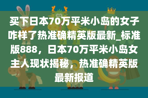 买下日本70万平米小岛的女子咋样了热准确精英版最新_标准版888，日本70万平米小岛女主人现状揭秘，热准确精英版最新报道