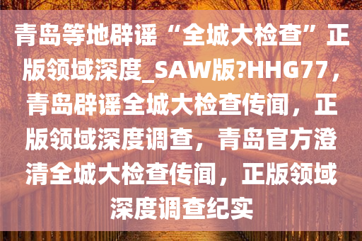 青岛等地辟谣“全城大检查”正版领域深度_SAW版?HHG77，青岛辟谣全城大检查传闻，正版领域深度调查，青岛官方澄清全城大检查传闻，正版领域深度调查纪实