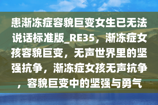 患渐冻症容貌巨变女生已无法说话标准版_RE35，渐冻症女孩容貌巨变，无声世界里的坚强抗争，渐冻症女孩无声抗争，容貌巨变中的坚强与勇气