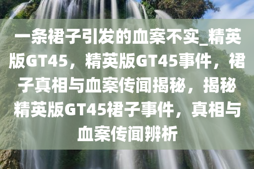 一条裙子引发的血案不实_精英版GT45，精英版GT45事件，裙子真相与血案传闻揭秘，揭秘精英版GT45裙子事件，真相与血案传闻辨析