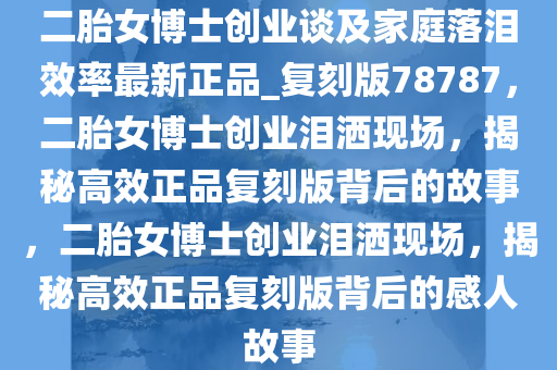 二胎女博士创业谈及家庭落泪效率最新正品_复刻版78787，二胎女博士创业泪洒现场，揭秘高效正品复刻版背后的故事，二胎女博士创业泪洒现场，揭秘高效正品复刻版背后的感人故事