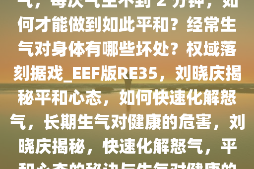 刘晓庆自曝一个月生不了一次气，每次气生不到 2 分钟，如何才能做到如此平和？经常生气对身体有哪些坏处？权域落刻据戏_EEF版RE35，刘晓庆揭秘平和心态，如何快速化解怒气，长期生气对健康的危害，刘晓庆揭秘，快速化解怒气，平和心态的秘诀与生气对健康的危害