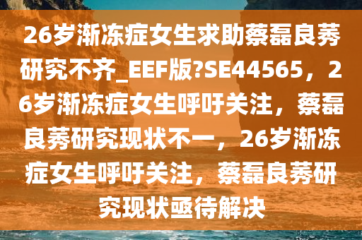 26岁渐冻症女生求助蔡磊良莠研究不齐_EEF版?SE44565，26岁渐冻症女生呼吁关注，蔡磊良莠研究现状不一，26岁渐冻症女生呼吁关注，蔡磊良莠研究现状亟待解决