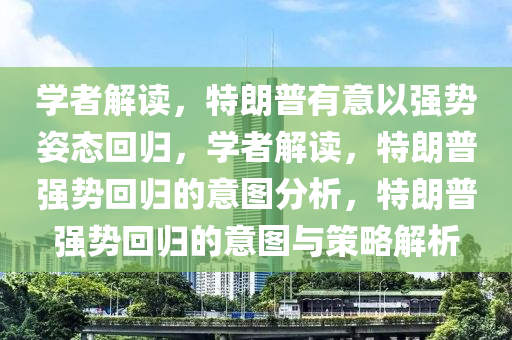 学者解读，特朗普有意以强势姿态回归，学者解读，特朗普强势回归的意图分析，特朗普强势回归的意图与策略解析