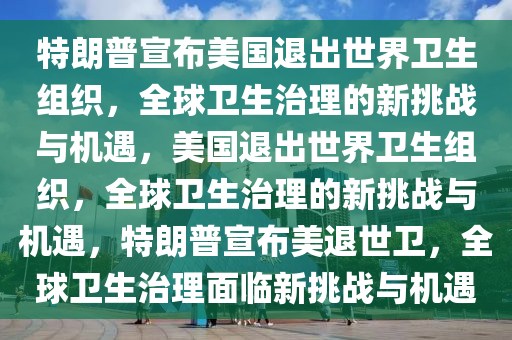 特朗普宣布美国退出世界卫生组织，全球卫生治理的新挑战与机遇，美国退出世界卫生组织，全球卫生治理的新挑战与机遇，特朗普宣布美退世卫，全球卫生治理面临新挑战与机遇