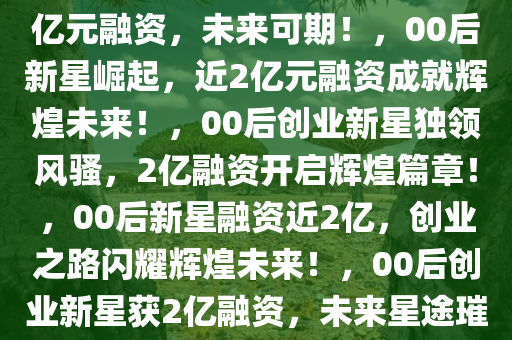 闪耀新星！00后毕业生获近2亿元融资，未来可期！，00后新星崛起，近2亿元融资成就辉煌未来！，00后创业新星独领风骚，2亿融资开启辉煌篇章！，00后新星融资近2亿，创业之路闪耀辉煌未来！，00后创业新星获2亿融资，未来星途璀璨！