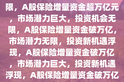 A股将迎万亿元保险增量资金，市场潜力巨大，投资机会无限，A股保险增量资金超万亿元，市场潜力巨大，投资机会无限，A股保险增量资金破万亿，市场潜力无限，投资新机遇浮现，A股保险增量资金破万亿，市场潜力巨大，投资新机遇浮现，A股保险增量资金破万亿，市场潜力无限，投资新机遇涌现