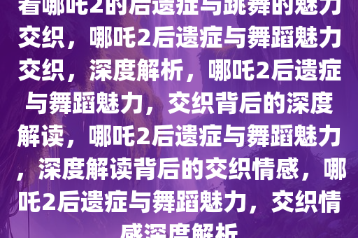 看哪吒2的后遗症与跳舞的魅力交织，哪吒2后遗症与舞蹈魅力交织，深度解析，哪吒2后遗症与舞蹈魅力，交织背后的深度解读，哪吒2后遗症与舞蹈魅力，深度解读背后的交织情感，哪吒2后遗症与舞蹈魅力，交织情感深度解析