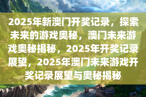 2025年新澳门开奖记录，探索未来的游戏奥秘，澳门未来游戏奥秘揭秘，2025年开奖记录展望，2025年澳门未来游戏开奖记录展望与奥秘揭秘今晚必出三肖2025_2025新澳门精准免费提供·精确判断