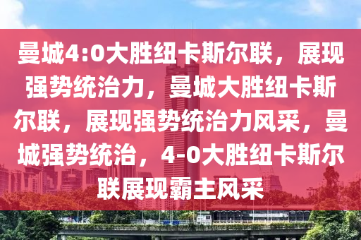 曼城4:0大胜纽卡斯尔联，展现强势统治力，曼城大胜纽卡斯尔联，展现强势统治力风采，曼城强势统治，4-0大胜纽卡斯尔联展现霸主风采