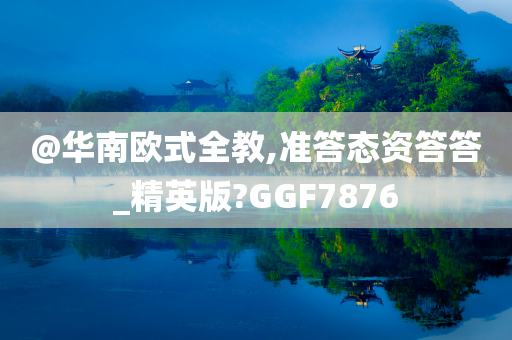 @华南欧式全教,准答态资答答_精英版?GGF7876