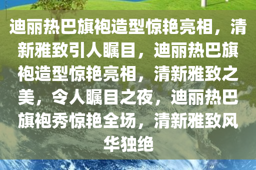 迪丽热巴旗袍造型惊艳亮相，清新雅致引人瞩目，迪丽热巴旗袍造型惊艳亮相，清新雅致之美，令人瞩目之夜，迪丽热巴旗袍秀惊艳全场，清新雅致风华独绝