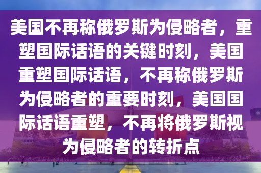 美国不再称俄罗斯为侵略者，重塑国际话语的关键时刻，美国重塑国际话语，不再称俄罗斯为侵略者的重要时刻，美国国际话语重塑，不再将俄罗斯视为侵略者的转折点