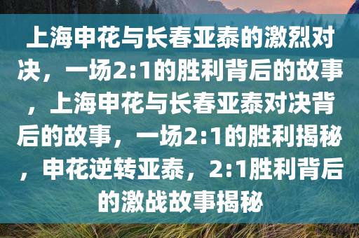 上海申花与长春亚泰的激烈对决，一场2:1的胜利背后的故事，上海申花与长春亚泰对决背后的故事，一场2:1的胜利揭秘，申花逆转亚泰，2:1胜利背后的激战故事揭秘