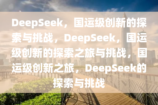 DeepSeek，国运级创新的探索与挑战，DeepSeek，国运级创新的探索之旅与挑战，国运级创新之旅，DeepSeek的探索与挑战