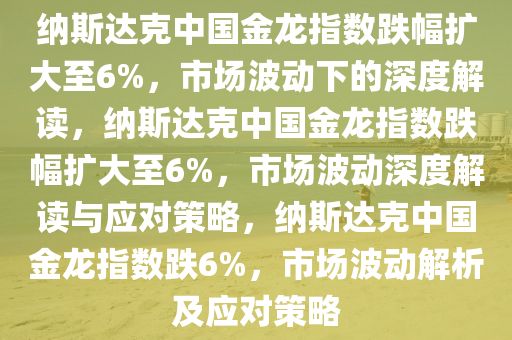 纳斯达克中国金龙指数跌幅扩大至6%，市场波动下的深度解读，纳斯达克中国金龙指数跌幅扩大至6%，市场波动深度解读与应对策略，纳斯达克中国金龙指数跌6%，市场波动解析及应对策略