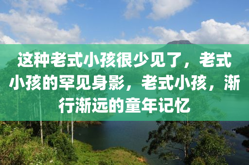 这种老式小孩很少见了，老式小孩的罕见身影，老式小孩，渐行渐远的童年记忆