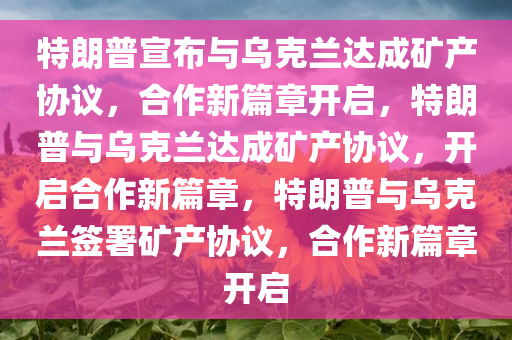 特朗普宣布与乌克兰达成矿产协议，合作新篇章开启，特朗普与乌克兰达成矿产协议，开启合作新篇章，特朗普与乌克兰签署矿产协议，合作新篇章开启