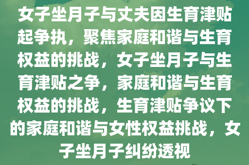女子坐月子与丈夫因生育津贴起争执，聚焦家庭和谐与生育权益的挑战，女子坐月子与生育津贴之争，家庭和谐与生育权益的挑战，生育津贴争议下的家庭和谐与女性权益挑战，女子坐月子纠纷透视