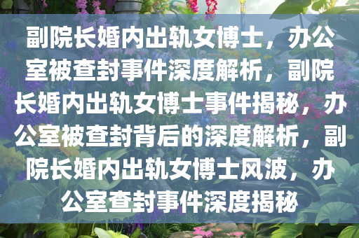 副院长婚内出轨女博士，办公室被查封事件深度解析，副院长婚内出轨女博士事件揭秘，办公室被查封背后的深度解析，副院长婚内出轨女博士风波，办公室查封事件深度揭秘