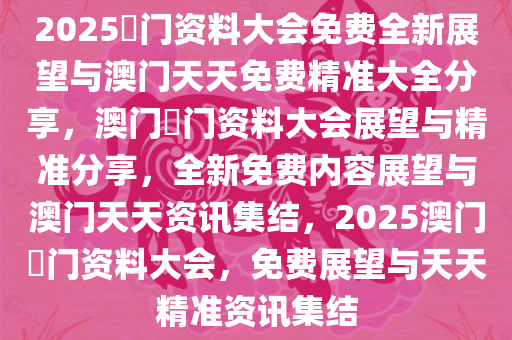 2025澚门资料大会免费全新展望与澳门天天免费精准大全分享，澳门澚门资料大会展望与精准分享，全新免费内容展望与澳门天天资讯集结，2025澳门澚门资料大会，免费展望与天天精准资讯集结
