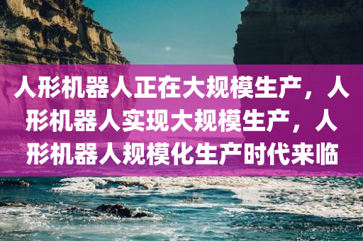 人形机器人正在大规模生产，人形机器人实现大规模生产，人形机器人规模化生产时代来临