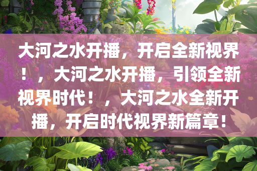 大河之水开播，开启全新视界！，大河之水开播，引领全新视界时代！，大河之水全新开播，开启时代视界新篇章！