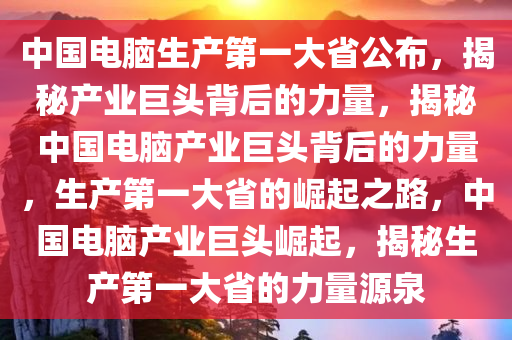 中国电脑生产第一大省公布，揭秘产业巨头背后的力量，揭秘中国电脑产业巨头背后的力量，生产第一大省的崛起之路，中国电脑产业巨头崛起，揭秘生产第一大省的力量源泉