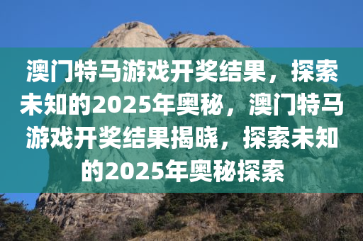 澳门特马游戏开奖结果，探索未知的2025年奥秘，澳门特马游戏开奖结果揭晓，探索未知的2025年奥秘探索