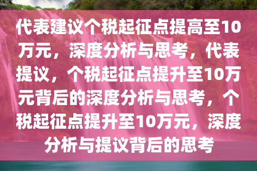 代表建议个税起征点提高至10万元，深度分析与思考，代表提议，个税起征点提升至10万元背后的深度分析与思考，个税起征点提升至10万元，深度分析与提议背后的思考