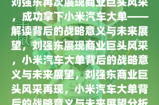 刘强东再次展现商业巨头风采，成功拿下小米汽车大单——解读背后的战略意义与未来展望，刘强东展现商业巨头风采，小米汽车大单背后的战略意义与未来展望，刘强东商业巨头风采再现，小米汽车大单背后的战略意义与未来展望分析