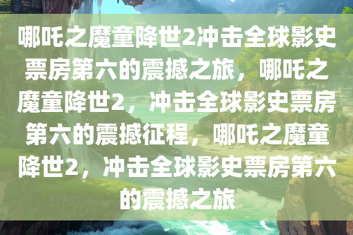 哪吒之魔童降世2冲击全球影史票房第六的震撼之旅，哪吒之魔童降世2，冲击全球影史票房第六的震撼征程，哪吒之魔童降世2，冲击全球影史票房第六的震撼之旅