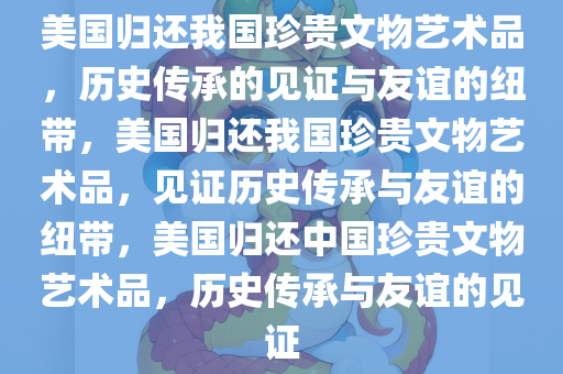 美国归还我国珍贵文物艺术品，历史传承的见证与友谊的纽带，美国归还我国珍贵文物艺术品，见证历史传承与友谊的纽带，美国归还中国珍贵文物艺术品，历史传承与友谊的见证