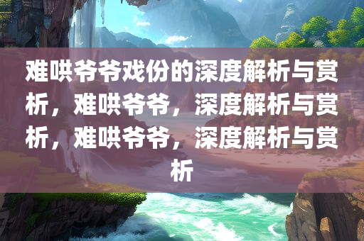 难哄爷爷戏份的深度解析与赏析，难哄爷爷，深度解析与赏析，难哄爷爷，深度解析与赏析