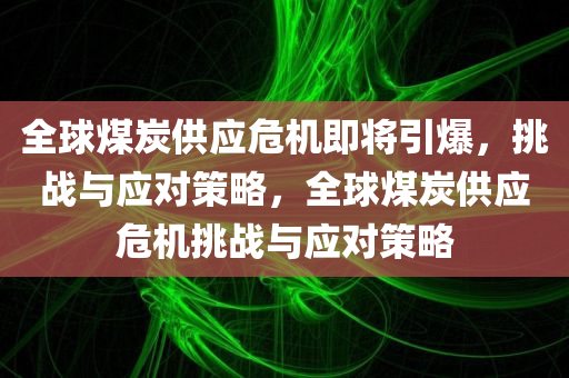 全球煤炭供应危机即将引爆，挑战与应对策略，全球煤炭供应危机挑战与应对策略