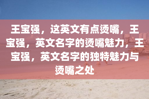 王宝强，这英文有点烫嘴，王宝强，英文名字的烫嘴魅力，王宝强，英文名字的独特魅力与烫嘴之处