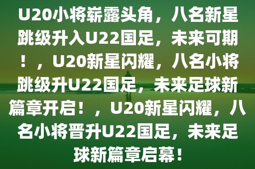 U20小将崭露头角，八名新星跳级升入U22国足，未来可期！，U20新星闪耀，八名小将跳级升U22国足，未来足球新篇章开启！，U20新星闪耀，八名小将晋升U22国足，未来足球新篇章启幕！