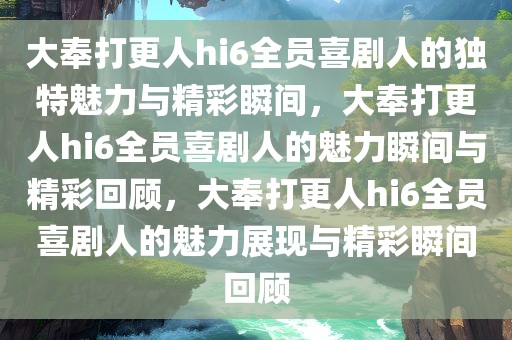 大奉打更人hi6全员喜剧人的独特魅力与精彩瞬间，大奉打更人hi6全员喜剧人的魅力瞬间与精彩回顾，大奉打更人hi6全员喜剧人的魅力展现与精彩瞬间回顾