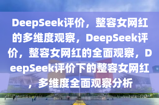 DeepSeek评价，整容女网红的多维度观察，DeepSeek评价，整容女网红的全面观察，DeepSeek评价下的整容女网红，多维度全面观察分析