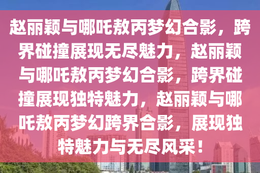 赵丽颖与哪吒敖丙梦幻合影，跨界碰撞展现无尽魅力，赵丽颖与哪吒敖丙梦幻合影，跨界碰撞展现独特魅力，赵丽颖与哪吒敖丙梦幻跨界合影，展现独特魅力与无尽风采！