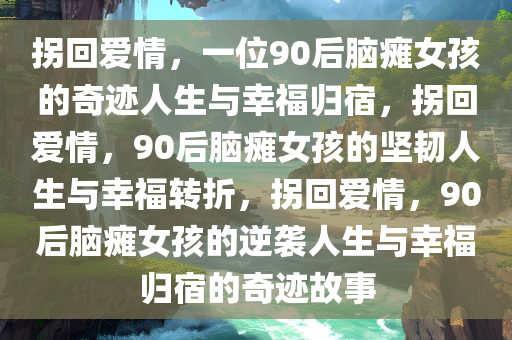 拐回爱情，一位90后脑瘫女孩的奇迹人生与幸福归宿，拐回爱情，90后脑瘫女孩的坚韧人生与幸福转折，拐回爱情，90后脑瘫女孩的逆袭人生与幸福归宿的奇迹故事