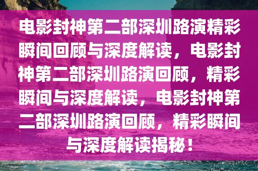电影封神第二部深圳路演精彩瞬间回顾与深度解读，电影封神第二部深圳路演回顾，精彩瞬间与深度解读，电影封神第二部深圳路演回顾，精彩瞬间与深度解读揭秘！