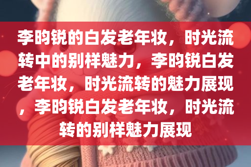 李昀锐的白发老年妆，时光流转中的别样魅力，李昀锐白发老年妆，时光流转的魅力展现，李昀锐白发老年妆，时光流转的别样魅力展现