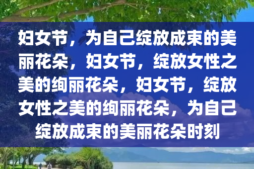 妇女节，为自己绽放成束的美丽花朵，妇女节，绽放女性之美的绚丽花朵，妇女节，绽放女性之美的绚丽花朵，为自己绽放成束的美丽花朵时刻