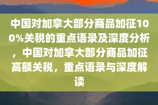 中国对加拿大部分商品加征100%关税的重点语录及深度分析，中国对加拿大部分商品加征高额关税，重点语录与深度解读