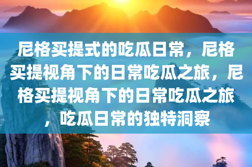 尼格买提式的吃瓜日常，尼格买提视角下的日常吃瓜之旅，尼格买提视角下的日常吃瓜之旅，吃瓜日常的独特洞察