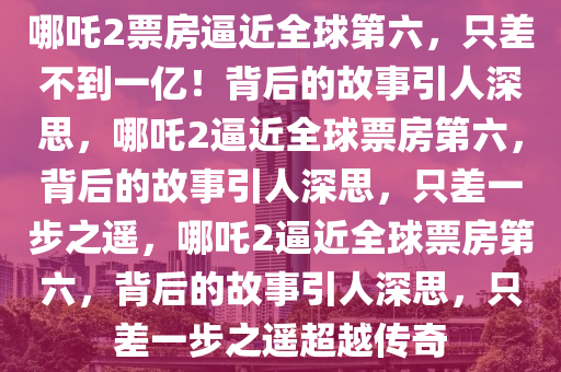 哪吒2票房逼近全球第六，只差不到一亿！背后的故事引人深思，哪吒2逼近全球票房第六，背后的故事引人深思，只差一步之遥，哪吒2逼近全球票房第六，背后的故事引人深思，只差一步之遥超越传奇