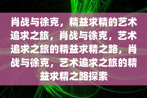 肖战与徐克，精益求精的艺术追求之旅，肖战与徐克，艺术追求之旅的精益求精之路，肖战与徐克，艺术追求之旅的精益求精之路探索