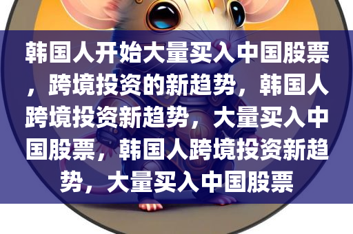 韩国人开始大量买入中国股票，跨境投资的新趋势，韩国人跨境投资新趋势，大量买入中国股票，韩国人跨境投资新趋势，大量买入中国股票